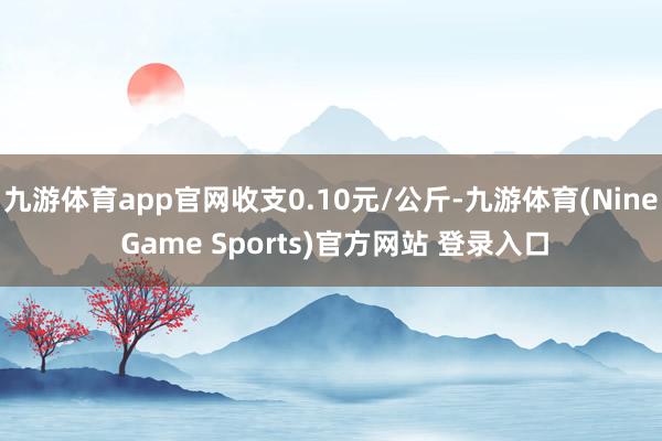 九游体育app官网收支0.10元/公斤-九游体育(Nine Game Sports)官方网站 登录入口