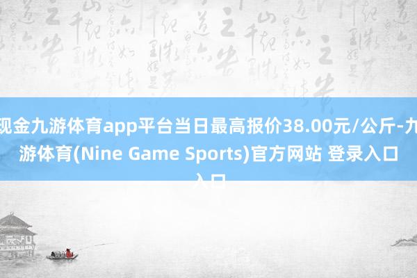 现金九游体育app平台当日最高报价38.00元/公斤-九游体育(Nine Game Sports)官方网站 登录入口