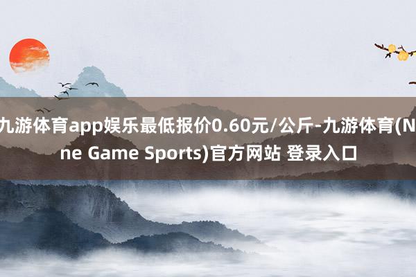 九游体育app娱乐最低报价0.60元/公斤-九游体育(Nine Game Sports)官方网站 登录入口