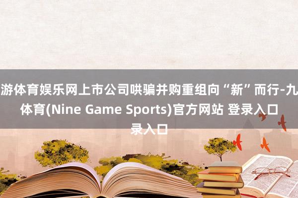 九游体育娱乐网上市公司哄骗并购重组向“新”而行-九游体育(Nine Game Sports)官方网站 登录入口