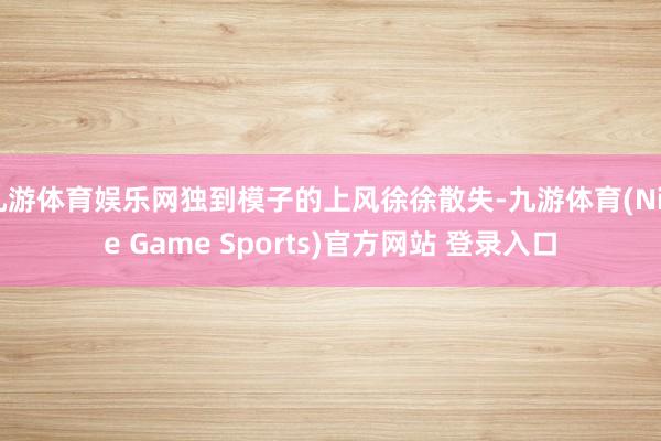 九游体育娱乐网独到模子的上风徐徐散失-九游体育(Nine Game Sports)官方网站 登录入口