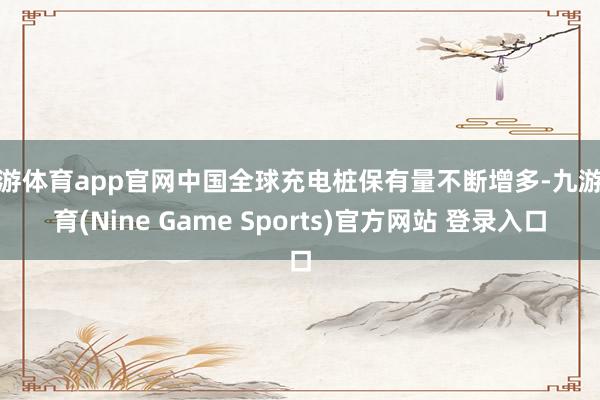 九游体育app官网中国全球充电桩保有量不断增多-九游体育(Nine Game Sports)官方网站 登录入口