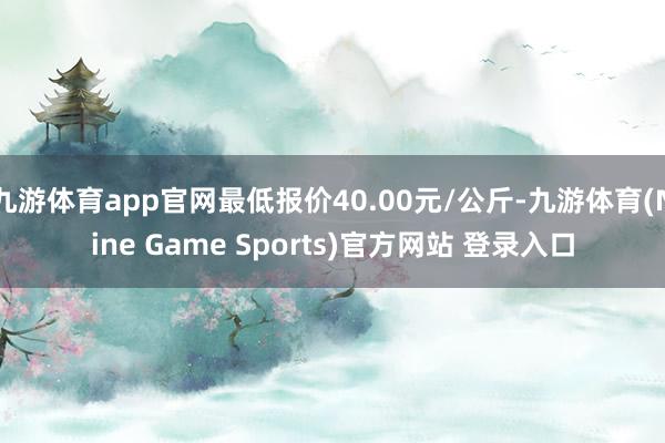 九游体育app官网最低报价40.00元/公斤-九游体育(Nine Game Sports)官方网站 登录入口