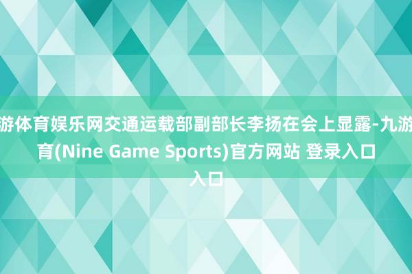 九游体育娱乐网交通运载部副部长李扬在会上显露-九游体育(Nine Game Sports)官方网站 登录入口