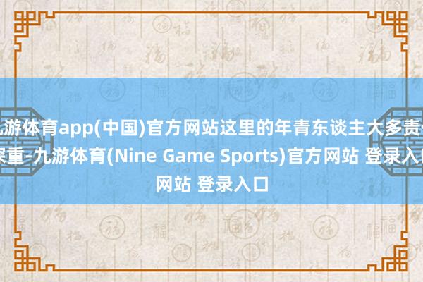 九游体育app(中国)官方网站这里的年青东谈主大多责任深重-九游体育(Nine Game Sports)官方网站 登录入口