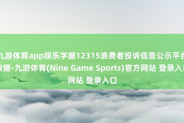 九游体育app娱乐字据12315浪费者投诉信息公示平台数据-九游体育(Nine Game Sports)官方网站 登录入口