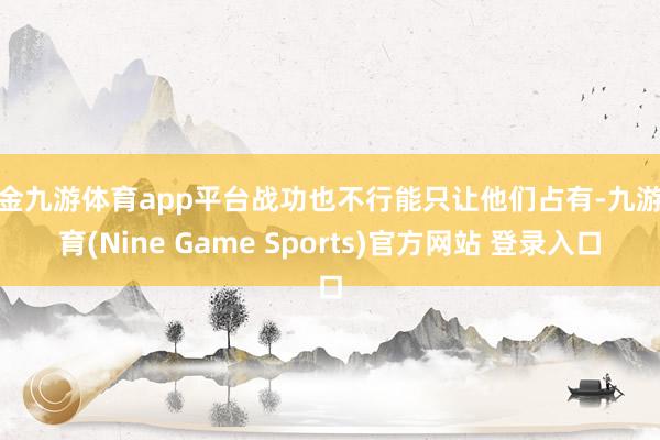 现金九游体育app平台战功也不行能只让他们占有-九游体育(Nine Game Sports)官方网站 登录入口